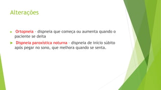 Alterações
 Ortopneia – dispneia que começa ou aumenta quando o
paciente se deita
 Dispneia paroxística noturna – dispneia de início súbito
após pegar no sono, que melhora quando se senta.
 