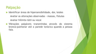 Palpação
 Identificar áreas de hipersensibilidade, dor, lesões
Avaliar as alterações observadas - massas, fístulas
Avaliar frêmito tátil ou vocal
 Vibrações palpáveis transmitidas através do sistema
bronco-pulmonar até a parede torácica quando a pessoa
fala.
 