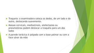  Traqueia: a examinadora coloca os dedos, de um lado e do
outro, deslocando suavemente.
 Massas cervicais, mediastinais, atelectasias ou
pneumotórax podem deslocar a traquéia para um dos
lados
 A parede torácica é palpada com a base palmar ou com a
face ulnar da mão
 