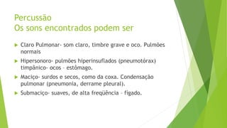 Percussão
Os sons encontrados podem ser
 Claro Pulmonar- som claro, timbre grave e oco. Pulmões
normais
 Hipersonoro- pulmões hiperinsuflados (pneumotórax)
timpânico- ocos – estômago.
 Maciço- surdos e secos, como da coxa. Condensação
pulmonar (pneumonia, derrame pleural).
 Submaciço- suaves, de alta freqüência – fígado.
 