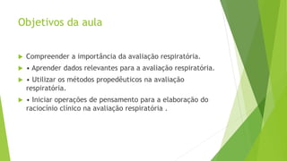 Objetivos da aula
 Compreender a importância da avaliação respiratória.
 • Aprender dados relevantes para a avaliação respiratória.
 • Utilizar os métodos propedêuticos na avaliação
respiratória.
 • Iniciar operações de pensamento para a elaboração do
raciocínio clínico na avaliação respiratória .
 