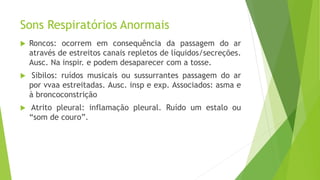 Sons Respiratórios Anormais
 Roncos: ocorrem em consequência da passagem do ar
através de estreitos canais repletos de líquidos/secreções.
Ausc. Na inspir. e podem desaparecer com a tosse.
 Sibilos: ruídos musicais ou sussurrantes passagem do ar
por vvaa estreitadas. Ausc. insp e exp. Associados: asma e
à broncoconstrição
 Atrito pleural: inflamação pleural. Ruído um estalo ou
“som de couro”.
 