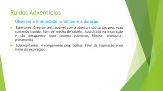 Ruídos Adventícios
Observar a intensidade, o timbre e a duração.
 Estertores (Crepitantes): audível com a abertura súbita das peq. vvaa
contendo líquido. Som de mecha de cabelo. Auscultado na inspiração
e não desaparece tosse (edema pulmonar, fibrose, bronquite,
pneumonia)
 Subcrepitantes: rompimento peq. bolhas. Final da inspiração e no
início da expiração.
 