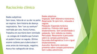 Raciocínio clinico
Dados subjetivos
Sem tosse, falta de ar ou dor no peito
ao respirar. Sem história de doença
respiratória. Tem “um ou nenhum”
resfriado por ano. Nunca fumou.
Trabalha em escritório bem ventilado
– os colegas de trabalho que fumam
só podem fumar no saguão. Último
exame cutâneo para tuberculose 4
anos antes da internação, negativo.
Nunca fez radiografia de tórax.
Dados objetivos
Inspeção: DAP<diâmetro transverso.
Respiração 16 rpm/min, relaxada e
regular.
Palpação: Expansão torácica
simétrica. Frêmito tátil igual
bilateralmente. Sem sensibilidade à
palpação. Sem nódulos ou lesões.
Percussão: Ressonante à percussão
sobre os campos pulmonares.
Excursão diafragmática 5 cm e igual
bilateralmente.
Ausculta: Murmúrio vesicular
presente sobre campos pulmonares.
Sem ruídos adventícios
 