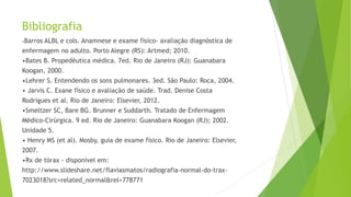 Bibliografia
•Barros ALBL e cols. Anamnese e exame físico- avaliação diagnóstica de
enfermagem no adulto. Porto Alegre (RS): Artmed; 2010.
•Bates B. Propedêutica médica. 7ed. Rio de Janeiro (RJ): Guanabara
Koogan, 2000.
•Lehrer S. Entendendo os sons pulmonares. 3ed. São Paulo: Roca, 2004.
• Jarvis C. Exane físico e avaliação de saúde. Trad. Denise Costa
Rodrigues et al. Rio de Janeiro: Elsevier, 2012.
•Smeltzer SC, Bare BG. Brunner e Suddarth. Tratado de Enfermagem
Médico-Cirúrgica. 9 ed. Rio de Janeiro: Guanabara Koogan (RJ); 2002.
Unidade 5.
• Henry MS (et al). Mosby, guia de exame físico. Rio de Janeiro: Elsevier,
2007.
•Rx de tórax - disponível em:
http://www.slideshare.net/flaviasmatos/radiografia-normal-do-trax-
7023018?src=related_normal&rel=778771
 