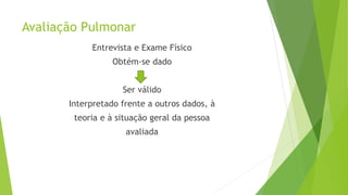 Avaliação Pulmonar
Entrevista e Exame Físico
Obtém-se dado
Ser válido
Interpretado frente a outros dados, à
teoria e à situação geral da pessoa
avaliada
 