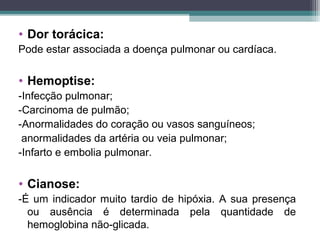 • Dor torácica:
Pode estar associada a doença pulmonar ou cardíaca.
• Hemoptise:
-Infecção pulmonar;
-Carcinoma de pulmão;
-Anormalidades do coração ou vasos sanguíneos;
anormalidades da artéria ou veia pulmonar;
-Infarto e embolia pulmonar.
• Cianose:
-É um indicador muito tardio de hipóxia. A sua presença
ou ausência é determinada pela quantidade de
hemoglobina não-glicada.
 
