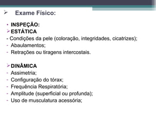  Exame Físico:
• INSPEÇÃO:
ESTÁTICA
- Condições da pele (coloração, integridades, cicatrizes);
- Abaulamentos;
- Retrações ou tiragens intercostais.
DINÂMICA
- Assimetria;
- Configuração do tórax;
- Frequência Respiratória;
- Amplitude (superficial ou profunda);
- Uso de musculatura acessória;
 