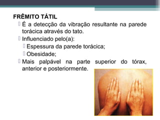 FRÊMITO TÁTIL
 É a detecção da vibração resultante na parede
torácica através do tato.
 Influenciado pelo(a):
 Espessura da parede torácica;
 Obesidade;
 Mais palpável na parte superior do tórax,
anterior e posteriormente.
 