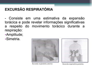 EXCURSÃO RESPIRATÓRIA
- Consiste em uma estimativa da expansão
torácica e pode revelar informações significativas
a respeito do movimento torácico durante a
respiração:
•Amplitude;
•Simetria.
 