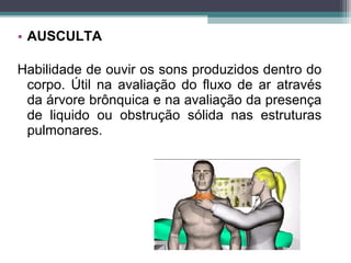 • AUSCULTA
Habilidade de ouvir os sons produzidos dentro do
corpo. Útil na avaliação do fluxo de ar através
da árvore brônquica e na avaliação da presença
de liquido ou obstrução sólida nas estruturas
pulmonares.
 