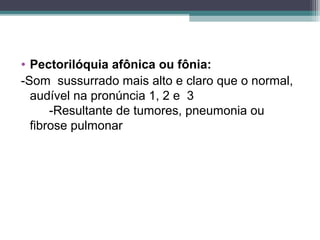 • Pectorilóquia afônica ou fônia:
-Som sussurrado mais alto e claro que o normal,
audível na pronúncia 1, 2 e 3
-Resultante de tumores, pneumonia ou
fibrose pulmonar
 