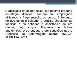 A aplicação do exame físico, até mesmo por uma
estratégia didática, sempre foi empregada
utilizando a fragmentação do corpo. Entretanto,
no que tange o cuidado, é preciso direcionar as
técnicas e os achados à assistência de um
cliente, cujo corpo ultrapassa as linhas
anatômicas, e se engendra em conexões que o
Processo de Enfermagem abarca (SILVA;
TEIXEIRA, 2011).
 