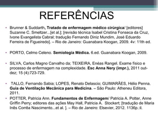 REFERÊNCIAS
• Brunner & Suddarth, Tratado de enfermagem médico cirúrgica/ [editores]
Suzanne C. Smeltzer...[et al.]; [revisão técnica Isabel Cristina Fonseca da Cruz,
Ivone Evangelista Cabral; tradução Fernando Diniz Mundim, José Eduardo
Ferreira de Figueiredo]. – Rio de Janeiro: Guanabara Koogan, 2009. 4v: 11th ed.
• PORTO, Celmo Celeno. Semiologia Médica. 6.ed. Guanabara Koogan, 2009.
• SILVA, Carlos Magno Carvalho da; TEIXEIRA, Enéas Rangel. Exame físico e
processo de enfermagem na complexidade. Esc Anna Nery (impr.), 2011 out-
dez; 15 (4):723-729.
• TALLO, Fernando Sabia; LOPES, Renato Delascio; GUIMARÃES, Hélio Penna.
Guia de Ventilação Mecânica para Medicina. – São Paulo: Atheneu Editora,
2011.
• POTTER, Patricia Ann. Fundamentos de Enfermagem/ Patricia A. Potter, Anne
Griffin Perry; editores das ações May Hall, Patricia A. Stockert; [tradução de Maria
Inês Corrêa Nascimento...et al. ]. – Rio de Janeiro: Elsevier, 2012. 1136p.:il.
 