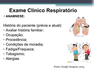 Exame Clínico Respiratório
ANAMNESE:
História do paciente (prévia e atual):
• Avaliar história familiar;
• Ocupação;
• Procedência;
• Condições de moradia;
• Fadiga/Fraqueza;
• Tabagismo;
• Alergias.
Fonte: Google Imagens, 2015.
 
