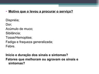 • Motivo que o levou a procurar o serviço?
Dispnéia;
Dor;
Acúmulo de muco;
Sibilância;
Tosse/Hemoptise;
Fadiga e fraqueza generalizada;
Febre.
Inicio e duração dos sinais e sintomas?
Fatores que melhoram ou agravam os sinais e
sintomas?
 