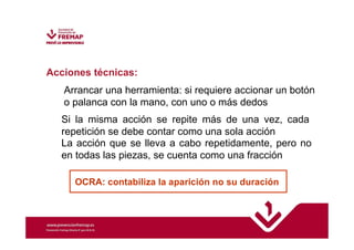 Acciones técnicas: 
Arrancar una herramienta: si requiere accionar un botón 
o palanca con la mano, con uno o más dedos 
Si la misma acción se repite más de una vez, cada 
repetición se debe contar como una sola acción 
La acción que se lleva a cabo repetidamente, pero no 
en todas las piezas, se cuenta como una fracción 
OCRA: contabiliza la aparición no su duración 
 
