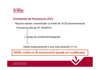 Constante de frecuencia (CF): 
Mayoría autores: recomiendan un límite de 10-25 acciones/minuto 
Frecuencia alta de AT: 50-60/min 
Tiempo de contracción/relajación 
Válido ocasionalmente o muy corta duración (1 h) 
OCRA: Límite en 30 acciones/min (puede ser modificado) 
 