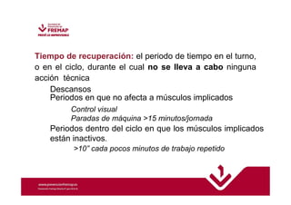 Tiempo de recuperación: el periodo de tiempo en el turno, 
o en el ciclo, durante el cual no se lleva a cabo ninguna 
acción técnica 
Descansos 
Periodos en que no afecta a músculos implicados 
Control visual 
Paradas de máquina 15 minutos/jornada 
Periodos dentro del ciclo en que los músculos implicados 
están inactivos. 
10” cada pocos minutos de trabajo repetido 
 