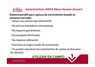 Características HADA Move-Human Sensors 
SSiisstteemmaa ppoorrttááttiill ppaarraa ccaappttuurraa ddee mmoovviimmiieennttooss bbaassaaddoo eenn 
sseennssoorreess iinneerrcciiaalleess 
UUttiilliizzaa uunnaa ccáámmaarraa ttiippoowweebbccaammHHDD.. 
NNoo pprreecciissaammaarrccaaddoorreess ssiinnoo sseennssoorreess.. 
NNoo rreeqquuiieerree ggoonniióómmeettrrooss.. 
 SSee ttrraannssppoorrttaa ffáácciillmmeennttee.. 
NNoo rreeqquuiieerree ccaalliibbrraacciióónn.. 
 FFuunncciioonnaa ccoonn bbaajjooss nniivveelleess ddee iilluummiinnaacciióónn.. 
 SSee ppuueeddeenn rreepprroodduucciirr lloossmmoovviimmiieennttooss ddee ppaarrtteess ooccuullttaass ppaarraa 
llaass ccáámmaarraass.. 
UTILIZAR EN CAMPO 
 