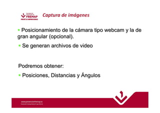 Captura de imágenes 
 Posicionamiento de la cámara tipo webcam y la de 
gran angular (opcional). 
 Se generan archivos de video 
Podremos obtener: 
 Posiciones, Distancias y Ángulos 
 