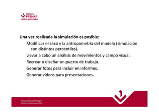 Una vez realizada la simulación es posible: 
MMooddiiffiiccaarr eell sseexxoo yy llaa aannttrrooppoommeettrrííaa ddeell mmooddeelloo ((ssiimmuullaacciióónn 
ccoonn ddiissttiinnttooss ppeerrcceennttiilleess)).. 
LLlleevvaarr aa ccaabboo uunn aannáálliissiiss ddee mmoovviimmiieennttooss yy ccaammppoo vviissuuaall.. 
RReeccrreeaarr oo ddiisseeññaarr uunn ppuueessttoo ddee ttrraabbaajjoo.. 
GGeenneerraarr ffoottooss ppaarraa iinncclluuiirr eenn iinnffoorrmmeess.. 
GGeenneerraarr vvííddeeooss ppaarraa pprreesseennttaacciioonneess.. 
 