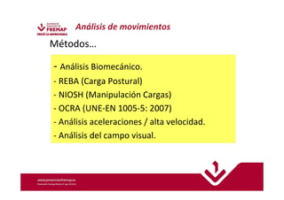 Análisis de movimientos 
Métodos… 
- Análisis Biomecánico. 
- REBA (Carga Postural) 
- NIOSH (Manipulación Cargas) 
- OCRA (UNE-EN 1005-5: 2007) 
- Análisis aceleraciones / alta velocidad. 
- Análisis del campo visual. 
 