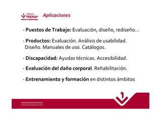 Aplicaciones 
- Puestos de Trabajo: Evaluación, diseño, rediseño… 
- Productos: Evaluación. Análisis de usabilidad. 
Diseño. Manuales de uso. Catálogos. 
- Discapacidad: Ayudas técnicas. Accesibilidad. 
- Evaluación del daño corporal. Rehabilitación. 
- Entrenamiento y formación en distintos ámbitos 
 