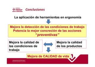 La aplicación de herramientas en ergonomía 
Mejora la detección de las condiciones de trabajo 
Potencia la mejor concreción de las acciones 
“preventivas” 
Mejora la calidad de 
las condiciones de 
trabajo 
Mejora la calidad 
de los productos 
Conclusiones 
Mejora de CALIDAD de vida 
 