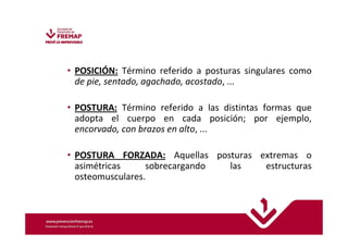 • POSICIÓN: Término referido a posturas singulares como 
de pie, sentado, agachado, acostado, ... 
• POSTURA: Término referido a las distintas formas que 
adopta el cuerpo en cada posición; por ejemplo, 
encorvado, con brazos en alto, ... 
• POSTURA FORZADA: Aquellas posturas extremas o 
asimétricas sobrecargando las estructuras 
osteomusculares. 
 