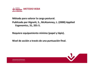 METODO REBA 
Método para valorar la carga postural. 
Publicado por Hignett, S., McAtamney, L. (2000) Applied 
Ergonomics, 31, 201-5. 
Requiere equipamiento mínimo (papel y lápiz). 
Nivel de acción a través de una puntuación final. 
 