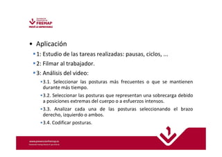 • Aplicación 
1: Estudio de las tareas realizadas: pausas, ciclos, ... 
2: Filmar al trabajador. 
3: Análisis del video: 
•3.1. Seleccionar las posturas más frecuentes o que se mantienen 
durante más tiempo. 
•3.2. Seleccionar las posturas que representan una sobrecarga debido 
a posiciones extremas del cuerpo o a esfuerzos intensos. 
•3.3. Analizar cada una de las posturas seleccionando el brazo 
derecho, izquierdo o ambos. 
•3.4. Codificar posturas. 
 