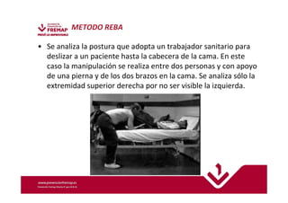 METODO REBA 
• Se analiza la postura que adopta un trabajador sanitario para 
deslizar a un paciente hasta la cabecera de la cama. En este 
caso la manipulación se realiza entre dos personas y con apoyo 
de una pierna y de los dos brazos en la cama. Se analiza sólo la 
extremidad superior derecha por no ser visible la izquierda. 
 