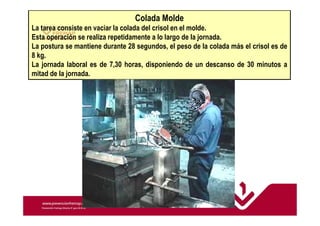Colada Molde 
La tarea consiste en vaciar la colada del crisol en el molde. 
Esta operación se realiza repetidamente a lo largo de la jornada. 
La postura se mantiene durante 28 segundos, el peso de la colada más el crisol es de 
8 kg. 
La jornada laboral es de 7,30 horas, disponiendo de un descanso de 30 minutos a 
mitad de la jornada. 
 
