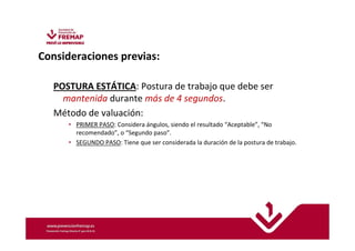 ISO 11226: 2.000 Ergonomics. 
Evaluation of static working postures 
Consideraciones previas: 
POSTURA ESTÁTICA: Postura de trabajo que debe ser 
mantenida durante más de 4 segundos. 
Método de valuación: 
• PRIMER PASO: Considera ángulos, siendo el resultado “Aceptable”, “No 
recomendado”, o “Segundo paso”. 
• SEGUNDO PASO: Tiene que ser considerada la duración de la postura de trabajo. 
 