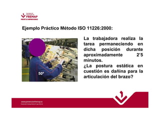 Ejemplo Práctico Método ISO 11226:2000: 
La trabajadora realiza la 
tarea permaneciendo en 
dicha posición durante 
aproximadamente 2’5 
minutos. 
¿La postura estática en 
cuestión es dañina para la 
articulación del brazo? 
50º 
 