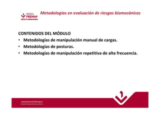 Metodologías en evaluación de riesgos biomecánicos 
CONTENIDOS DEL MÓDULO 
• Metodologías de manipulación manual de cargas. 
• Metodologías de posturas. 
• Metodologías de manipulación repetitiva de alta frecuencia. 
 