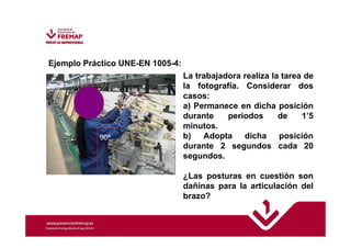 Ejemplo Práctico UNE-EN 1005-4: 
La trabajadora realiza la tarea de 
la fotografía. Considerar dos 
casos: 
a) Permanece en dicha posición 
durante periodos de 1’5 
minutos. 
b) Adopta dicha posición 
durante 2 segundos cada 20 
segundos. 
¿Las posturas en cuestión son 
dañinas para la articulación del 
brazo? 
90º 
 