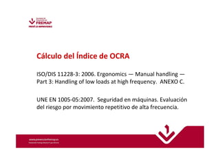 Cálculo del Índice de OCRA 
ISO/DIS 11228-3: 2006. Ergonomics —Manual handling — 
Part 3: Handling of low loads at high frequency. ANEXO C. 
UNE EN 1005-05:2007. Seguridad en máquinas. Evaluación 
del riesgo por movimiento repetitivo de alta frecuencia. 
 