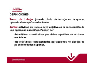 DEFINICIONES: 
Turno de trabajo: jornada diaria de trabajo en la que el 
operario desempeña varias tareas. 
Tarea: actividad de trabajo cuyo objetivo es la consecución de 
una operación específica. Pueden ser: 
•Repetitivas: constituidas por ciclos repetidos de acciones 
mecánicas. 
• No repetitivas: caracterizadas por acciones no cíclicas de 
las extremidades superior. 
 
