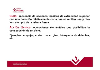 Ciclo: secuencia de acciones técnicas de extremidad superior 
con una duración relativamente corta que se repiten una y otra 
vez, siempre de la misma forma. 
Acción técnica: operaciones elementales que posibilitan la 
consecución de un ciclo. 
Ejemplos: empujar, cortar, hacer girar, búsqueda de defectos, 
etc. 
 