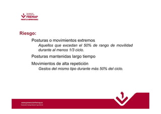 Riesgo: 
Posturas o movimientos extremos 
Aquellos que excedan el 50% de rango de movilidad 
durante al menos 1/3 ciclo. 
Posturas mantenidas largo tiempo 
Movimientos de alta repetición 
Gestos del mismo tipo durante más 50% del ciclo. 
 