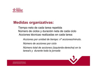 Medidas organizativas: 
Tiempo neto de cada tarea repetida 
Número de ciclos y duración neta de cada ciclo 
Acciones técnicas realizadas en cada tarea: 
Acciones por unidad de tiempo: nº acciones/minuto. 
Número de acciones por ciclo 
Número total de acciones (izquierda-derecha) en la 
tarea/s y durante toda la jornada 
 