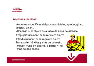 Acciones técnicas: 
Acciones específicas del proceso: doblar, apretar, girar, 
ajustar, bajar... 
Alcanzar: si el objeto está fuera de zona de alcance. 
Empujar/traccionar: si se requiere fuerza 
Introducir/sacar: si se requiere fuerza 
Transporte: 3 kilos y más de un metro 
Mover: 2kg en agarre, ó pinza 1kg, 
más de dos pasos 
 