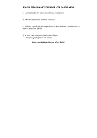ESCOLA ESTADUAL GOVERNADOR JOSÉ GARCIA NETO

c) Apresentação dos temas. Excelente e atualizados.


d) Horário de início e término. Pontuais.


e) Postura e participação dos professores, funcionários, coordenadores e
direção da escola. Ótima.


f) Como você vê a participação do cefrapo?
   Parceira, participação em equipe.

            Professor- Ryldon Johnson Alves Sodré.
 