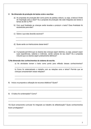 44 Na dimensão da produção de textos orais e escritos:
a) As propostas de produção têm como ponto de partida a leitura, ou seja, a leitura é fonte
de inspiração para o dizer? Ou a proposta de produção não está integrada aos textos e
temas da SD ou PD?
b) Com qual finalidade as crianças serão levadas a produzir o texto? Essa finalidade foi
esclarecida para elas?
______________________________________________________________________
c) Sobre o que elas deverão escrever?
_______________________________________________________________________
_______________________________________________________________________
d) Quais serão os interlocutores desse texto?
_______________________________________________________________________
e) A proposta permitirá que os dizeres das crianças sejam distintos, ou seja, possam expor
suas experiências, saberes e vivências, sendo autoras do seu dizer? Ou a proposta
induzirá que os dizeres sejam praticamente idênticos?
7) Na dimensão dos conhecimentos do sistema de escrita.
a) As atividades tomam o texto como ponto para reflexão desses conhecimentos?
________________________________________________________________________
b) Como foi sistematizado o trabalho com as relações sons e letras? Permite que as
crianças compreendam essas relações?
________________________________________________________________________
________________________________________________________________________
8) Incluiu na proposta a utilização de recursos didáticos? Quais?
_______________________________________________________________________________
_______________________________________________________________________________
9) O lúdico foi contemplado? Como?
_______________________________________________________________________________
______________________________________________________________________________
10) Qual componente curricular foi integrado ao trabalho de alfabetização? Quais conhecimentos
foram privilegiados?
_______________________________________________________________________________
_______________________________________________________________________________
2
 