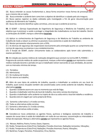 ZERRENNER - SENAI Sete Lagoas
(A) Busca entender as causas fundamentais e, dessa forma encontrar novas formas de prevenção para
que o mesmo não se repita;
(B) Busca entender o acidente bem como tem o objetivo de identificar o culpado pelo ato inseguro;
(C) Busca apenas registrar os dados coletados pela investigação a fim de gerar documentação para
auditorias do Ministério do Trabalho;
(D) Busca tão somente identificar ações corretivas, uma vez que o acidente já ocorreu;
05. O SESMT – (Serviço Especializado de Engenharia de Segurança e Medicina do Trabalho), tem um
objetivo que é promover a saúde e proteger a integridade dos trabalhadores no local de trabalho. Dentre
as atribuições do SESMT, marque a alternativa incorreta.
(A) Aplicar os conhecimentos de Engenharia de Segurança e de Medicina do Trabalho ao ambiente de
trabalho de modo a reduzir ou eliminar os possíveis riscos existentes à saúde do trabalhador;
(B) Manter permanente relacionamento com a CIPA;
(C) As técnicas de segurança são responsáveis tecnicamente pela orientação quanto ao cumprimento das
normas de segurança na empresa e seus estabelecimentos;
(D) É função do SESMT, avaliar clinicamente todos os colaboradores após terem sido submetidos a
exames periódicos;
06. Em relação aos exames médicos de realização obrigatória que constam na norma (NR 7), PCMSO –
Programa de controle médico de saúde ocupacional, marque a alternativa correta que representa o exame
médico realizado durante o período em que o trabalhador estiver exercendo as suas atividades, de acordo
com os intervalos mínimos de tempo.
(A) Periódico;
(B) Admissional;
(C) De mudança de função;
(D) De retorno ao trabalho;
07. Além do caso típico de acidente de trabalho, quando o trabalhador se acidenta em seu local de
trabalho, quais outras situações também são caracterizadas como sendo acidente de trabalho. Marque a
alternativa correta:
1. Quando o acidente ocorre em casa no momento que está de folga;
2. Quando o trabalhador está fora do local de trabalho, mas está a serviço da empresa;
3. Quando o trabalhador sofre acidente no trajeto de ida e ou volta entre o local de trabalho e residência
4. Quando está em viagem por conta própria de férias.
(A) Somente a alternativa 1 e 4 estão corretas;
(B) Todas as alternativas estão corretas;
(C) Somente a alternativa 2 e 3 estão corretas;
(D) Todas as alternativas estão erradas;
08. Considera-se riscos ambientais os agentes físicos, químicos e biológicos existentes de trabalho e
capazes de causar dano à saúde do trabalhador em razão da sua natureza, concentração ou intensidade e
tempo de exposição. Marque a alternativa correta que representa os agentes físicos.
(A) Névoas; Neblina; Poeira; Fumos; Gases; Vapores;
(B) Ruído; Temperaturas (Calor/Frio); Radiações; Pressões Anormais; Radiações Ionizantes; Vibrações;
(C) Ruído; Temperaturas (Calor/Frio); Radiações; Pressões Anormais; Poeira; Vibrações;
(D) Bactérias; Fungos; Parasitas; Protozoários; Vírus; Bacilos;
 