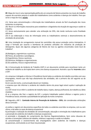 ZERRENNER - SENAI Sete Lagoas
09. Mapa de risco é uma representação gráfica de um conjunto de fatores presentes nos locais de trabalho
capazes de acarretar prejuízo à saúde dos trabalhadores como acidentes e doenças de trabalho. Para que
serve o mapa de risco, exceto.
(A) Serve para conscientização e informação dos trabalhadores através da fácil visualização dos riscos
existentes na empresa;
(B) Reunir as informações necessárias para estabelecer o diagnóstico da situação de segurança e saúde no
trabalho;
(C) Serve exclusivamente para atender uma atribuição da CIPA, não tendo nenhuma outra finalidade
adicional.
(D) A sua elaboração e troca de informação entre os trabalhadores estimula o desenvolvimento de
atividades de prevenção;
10. Uma instalação de carregamento manual de caminhões não possui proteção contra intempéries. A
carga é formada por sacarias e bombonas de produtos utilizados em indústrias de produção de
detergentes. Quais são algumas categorias de fatores de risco ou agentes encontrados neste local de
trabalho?
(A) Biológicos, ergométricos e químicos.
(B) Físicos, de acidentes e psicológicos.
(C) Ergonômicos, físicos e químicos.
(D) Químicos, biológicos e organizacionais.
(E) De acidentes, físicos e ergonométricos.
11. A Comunicação de Acidente de Trabalho (CAT) é um documento emitido para reconhecer tanto um
acidente de trabalho ou de trajeto bem como uma doença ocupacional. Assinale o que for incorreto sobre
a CAT:
a) a empresa é obrigada a informar à Previdência Social todos os acidentes de trabalho ocorridos com seus
empregados, mesmo que não haja afastamento das atividades, até o primeiro dia útil seguinte ao da
ocorrência;
b) em caso de morte, a comunicação deverá ser imediata;
a empresa que não informar o acidente de trabalho dentro do prazo legal estará sujeita à aplicação de
multa;
c) a CAT inicial irá se referir a acidente de trabalho típico, trajeto, doença profissional, do trabalho ou óbito
imediato;
d) se a empresa não fizer o registro da CAT, o próprio trabalhador poderá efetivar o registro junto à
Previdência Social, evitando a possibilidade da aplicação da multa à empresa.
12. Segundo a NR 5 - Comissão Interna de Prevenção de Acidentes - CIPA, são consideradas atribuições
dessa comissão:
a) análise e registro em documentos específicos de todos os acidentes ocorridos na empresa, com ou sem
vítima, e de todos os casos de doença ocupacional
b) promoção e realização de atividades de conscientização, educação e orientação dos trabalhadores para
a prevenção de acidentes do trabalho e doenças ocupacionais.
c) promoção e divulgação do cumprimento das Normas Regulamentadoras, bem como cláusulas de
acordos e convenções coletivas de trabalho, relativas à segurança e saúde no trabalho
d) conscientização e esclarecimento dos empregadores sobre acidentes do trabalho e doenças
ocupacionais, estimulando-os em favor da prevenção
 