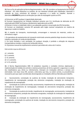 ZERRENNER - SENAI Sete Lagoas
13. Para os fins de aplicação da Norma Regulamentadora – NR - 06, considera-se Equipamento de Proteção
Individual - EPI, todo dispositivo ou produto, de uso individual utilizado pelo trabalhador, destinado à
proteção de riscos suscetíveis de ameaçar a segurança e a saúde no trabalho. Assinale a
alternativa INCORRETA quanto às atribuições que cabe ao empregador quanto ao EPIs:
a) Comunicar ao MTE qualquer irregularidade observada.
b) Fornecer Equipamentos de Proteção Individual somente com C.A. Certificado de Admissão do EPI
autorizado pelo SESMT da Empresa, devidamente registrado junto ao MTE.
c) Orientar e treinar o trabalhador sobre o uso adequado, guarda e conservação dos EPIs fornecidos.
d) Fornecer ao trabalhador somente EPI aprovado pelo órgão nacional competente em matéria de
segurança e saúde no trabalho.
14. A respeito do transporte, movimentação, armazenagem e manuseio de materiais, analise as
afirmativas a seguir.
I. Os operadores de equipamentos de transporte motorizado somente poderão dirigir durante o horário de
trabalho e portando um cartão de identificação.
II. Em locais fechados e sem ventilação, em qualquer situação, é proibida a utilização de máquinas
transportadoras movidas a motores de combustão interna.
III. O processo manual de empilhamento somente é permitido até a altura de 5 metros.
Está correto o que se afirma em:
a) I, somente.
b) II, somente.
c) III, somente.
d) I e II, somente.
e) I e III, somente.
15. A Norma Regulamentadora (NR) 10 estabelece requisitos e condições mínimas objetivando a
implementação de medidas de controle e sistemas preventivos, de forma a garantir a segurança e a saúde
dos trabalhadores que, direta ou indiretamente, interajam em instalações elétricas e serviços com
eletricidade. Com base nessa NR, assinale a alternativa que lista, na ordem correta, os procedimentos
necessários para que sejam consideradas desenergizadas as instalações elétricas liberadas para trabalho.
a) Seccionamento; constatação da ausência de tensão; instalação de aterramento temporário;
impedimento de reenergização; proteção dos elementos energizados; instalação da sinalização de
impedimento de reenergização.
b) Constatação da ausência de tensão; seccionamento; impedimento de reenergização; instalação da
sinalização de impedimento de reenergização; instalação de aterramento temporário; proteção dos
elementos energizados.
c) Constatação da ausência de tensão; impedimento de reenergização; seccionamento; instalação de
aterramento temporário; proteção dos elementos energizados; instalação da sinalização de impedimento
de reenergização.
d) Instalação da sinalização de impedimento de reenergização; seccionamento; impedimento de
reenergização; constatação da ausência de tensão; instalação de aterramento temporário; proteção dos
elementos energizados.
 