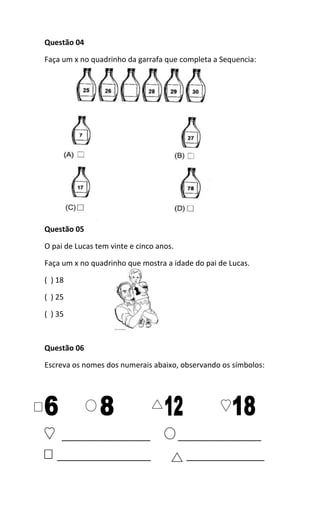 Questão 04
Faça um x no quadrinho da garrafa que completa a Sequencia:
Questão 05
O pai de Lucas tem vinte e cinco anos.
Faça um x no quadrinho que mostra a idade do pai de Lucas.
( ) 18
( ) 25
( ) 35
Questão 06
Escreva os nomes dos numerais abaixo, observando os símbolos:
_________________ ________________
__________________ _______________
 